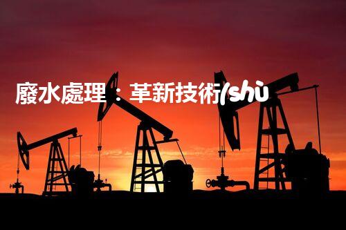 廢水處理：革新技術(shù)助力環(huán)境保護，你知道有哪些神奇方法？